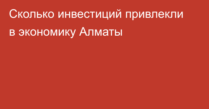 Сколько инвестиций привлекли в экономику Алматы