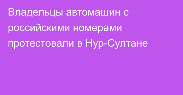 Владельцы автомашин с российскими номерами протестовали в Нур-Султане