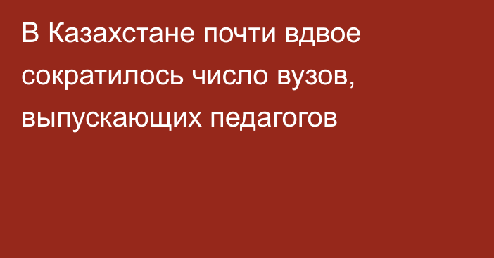 В Казахстане почти вдвое сократилось число вузов, выпускающих педагогов