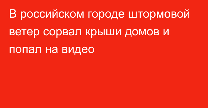 В российском городе штормовой ветер сорвал крыши домов и попал на видео