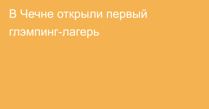 В Чечне открыли первый глэмпинг-лагерь