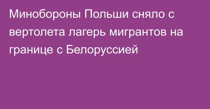 Минобороны Польши сняло с вертолета лагерь мигрантов на границе с Белоруссией