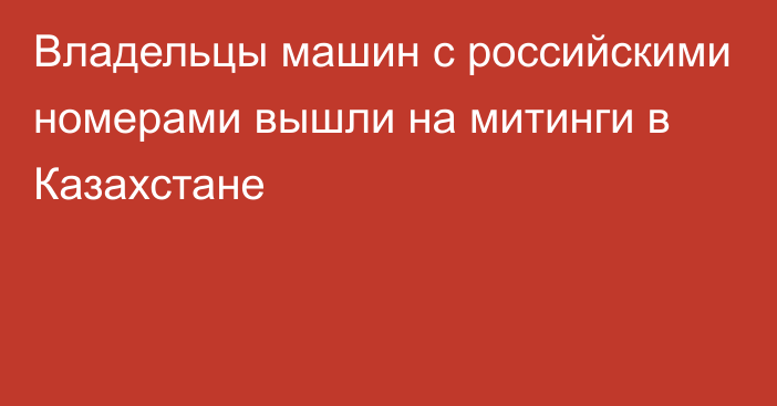 Владельцы машин с российскими номерами вышли на митинги в Казахстане