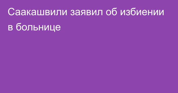 Саакашвили заявил об избиении в больнице