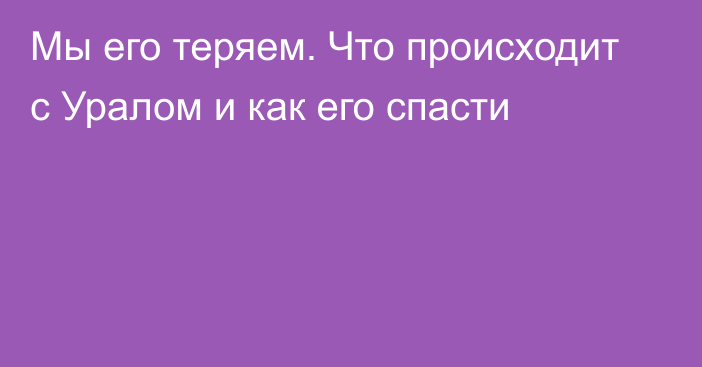 Мы его теряем. Что происходит с Уралом и как его спасти