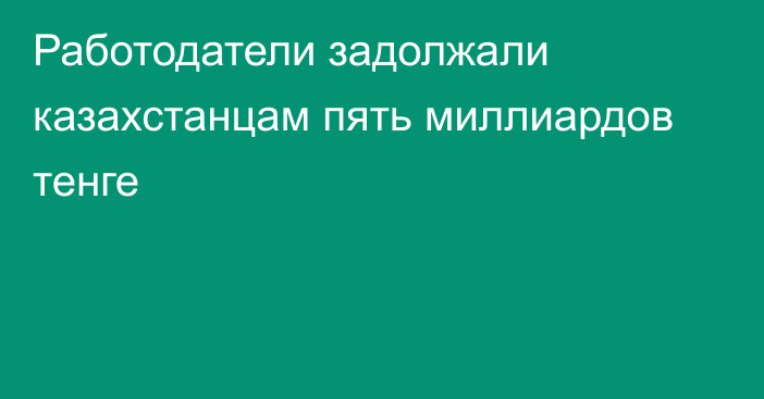 Работодатели задолжали казахстанцам пять миллиардов тенге