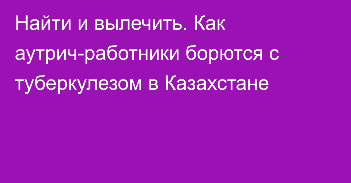 Найти и вылечить. Как аутрич-работники борются с туберкулезом в Казахстане