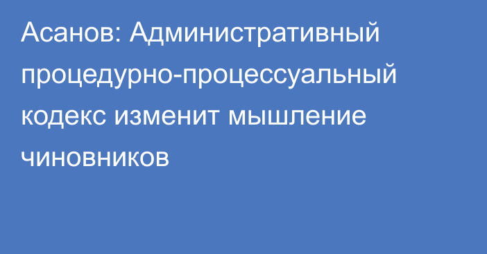 Асанов: Административный процедурно-процессуальный кодекс изменит мышление чиновников