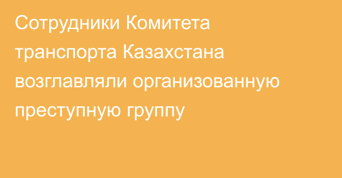 Сотрудники Комитета транспорта Казахстана возглавляли организованную преступную группу