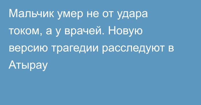 Мальчик умер не от удара током, а у врачей. Новую версию трагедии расследуют в Атырау