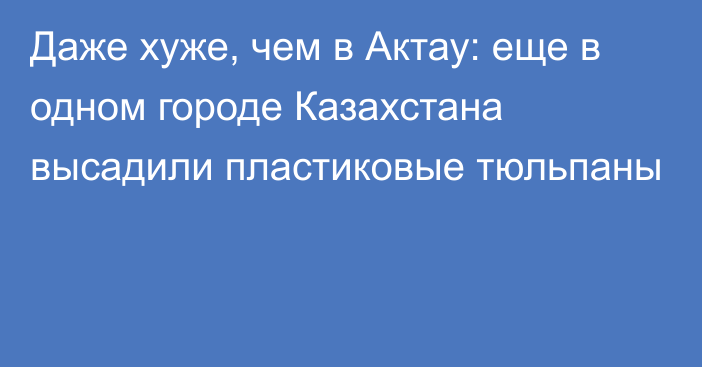 Даже хуже, чем в Актау: еще в одном городе Казахстана высадили пластиковые тюльпаны