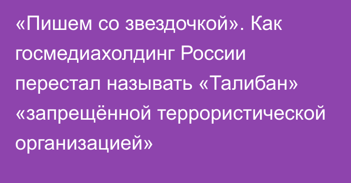 «Пишем со звездочкой». Как госмедиахолдинг России перестал называть «Талибан» «запрещённой террористической организацией»