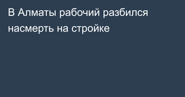 В Алматы рабочий разбился насмерть на стройке