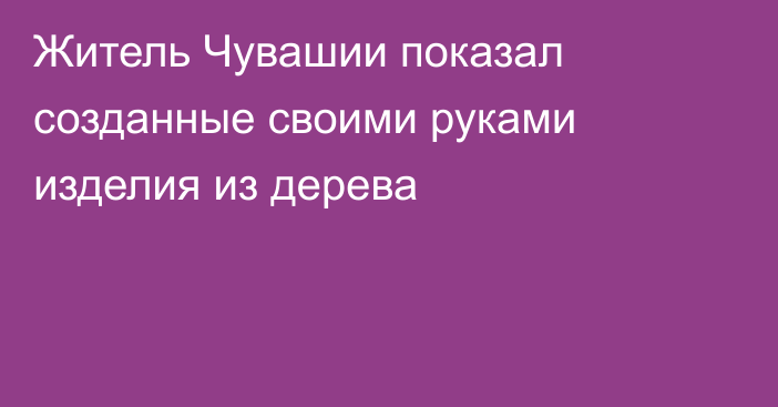 Житель Чувашии показал созданные своими руками изделия из дерева