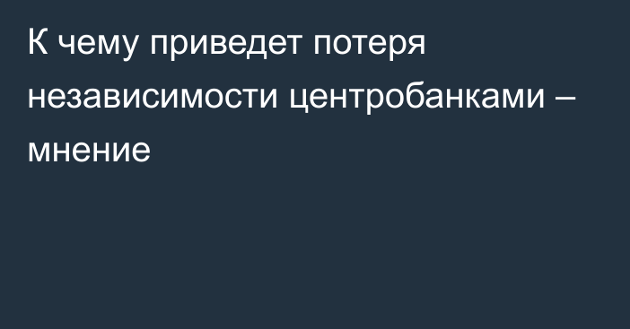 К чему приведет потеря независимости центробанками – мнение