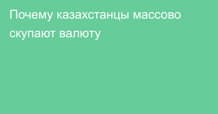 Почему казахстанцы массово скупают валюту