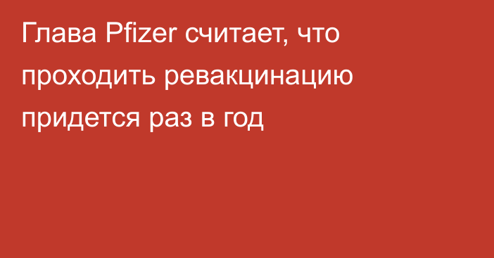 Глава Pfizer считает, что проходить ревакцинацию придется раз в год