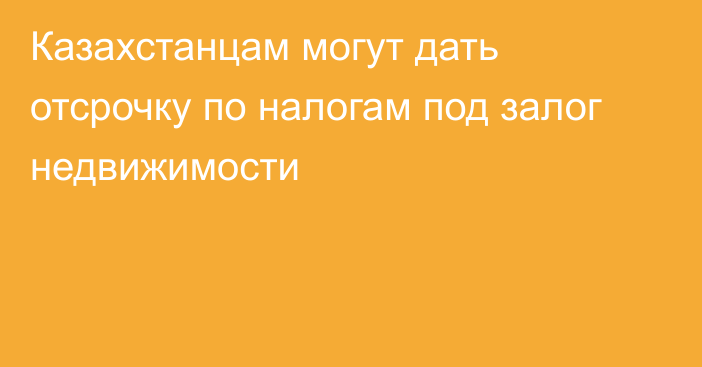 Казахстанцам могут дать отсрочку по налогам под залог недвижимости