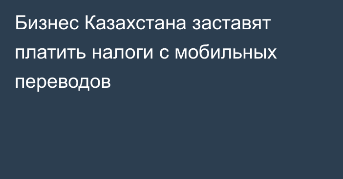 Бизнес Казахстана заставят платить налоги с мобильных переводов