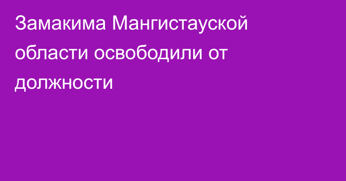 Замакима Мангистауской области освободили от должности