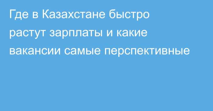 Где в Казахстане быстро растут зарплаты и какие вакансии самые перспективные