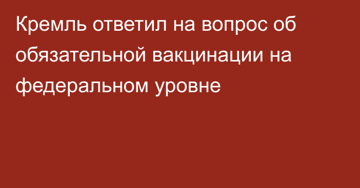 Кремль ответил на вопрос об обязательной вакцинации на федеральном уровне