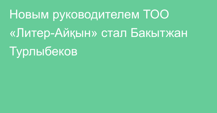 Новым руководителем ТОО «Литер-Айқын» стал Бакытжан Турлыбеков