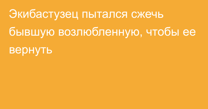 Экибастузец пытался сжечь бывшую возлюбленную, чтобы ее вернуть