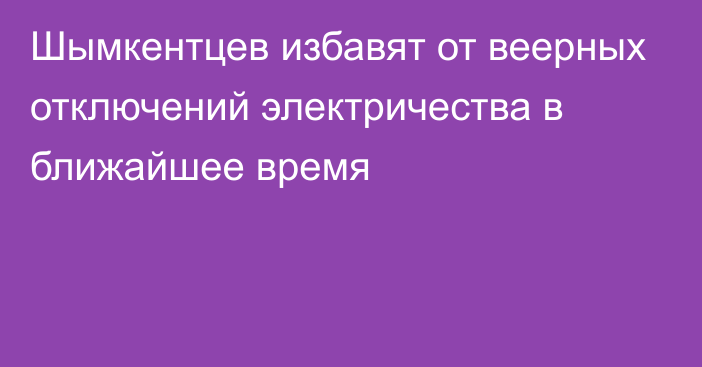 Шымкентцев избавят от веерных отключений электричества в ближайшее время