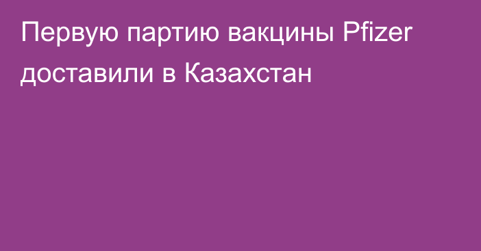 Первую партию вакцины Pfizer доставили в Казахстан