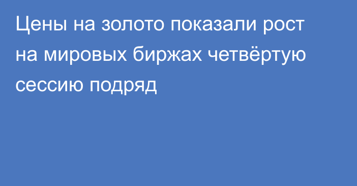 Цены на золото показали рост на мировых биржах четвёртую сессию подряд