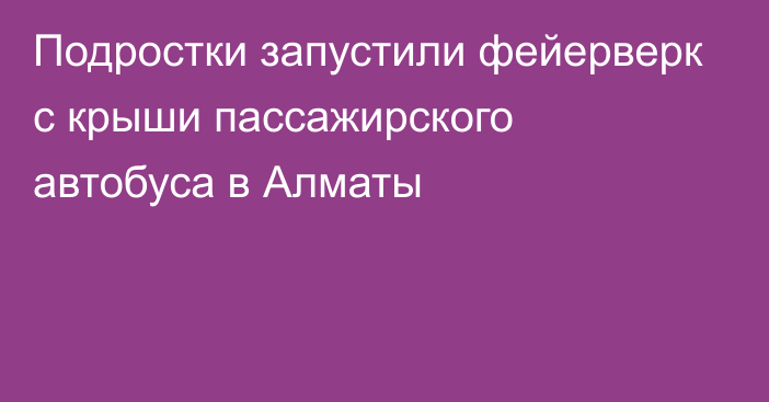 Подростки запустили фейерверк с крыши пассажирского автобуса в Алматы