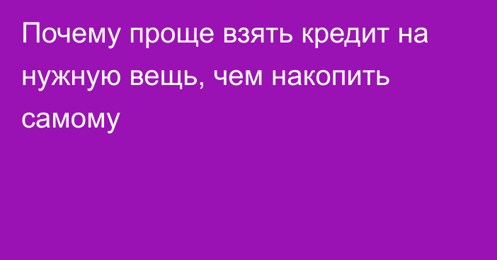 Почему проще взять кредит на нужную вещь, чем накопить самому