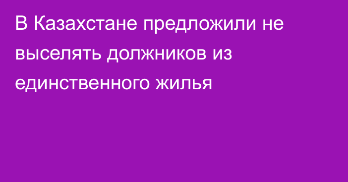 В Казахстане предложили не выселять должников из единственного жилья