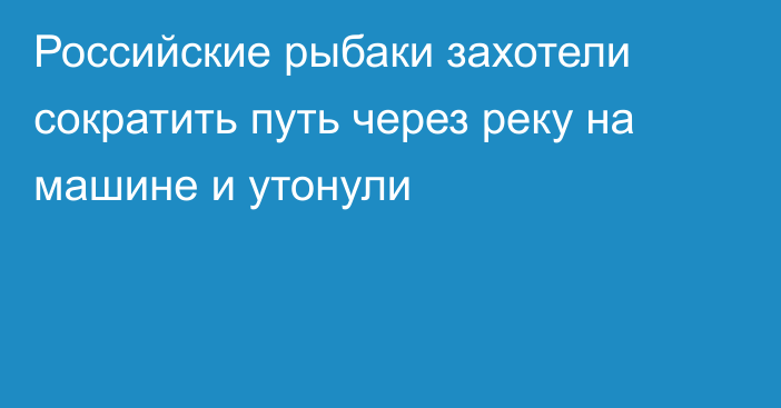 Российские рыбаки захотели сократить путь через реку на машине и утонули