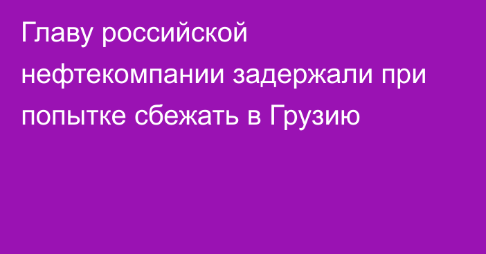 Главу российской нефтекомпании задержали при попытке сбежать в Грузию