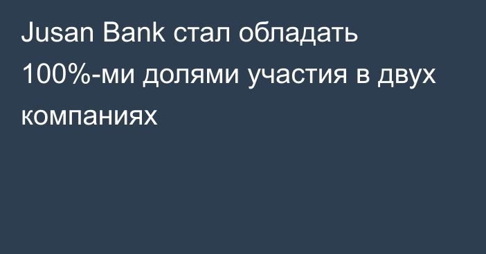 Jusan Bank стал обладать 100%-ми долями участия в двух компаниях