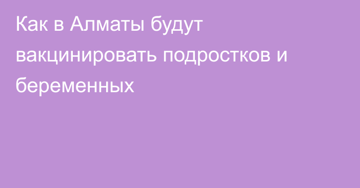 Как в Алматы будут вакцинировать подростков и беременных