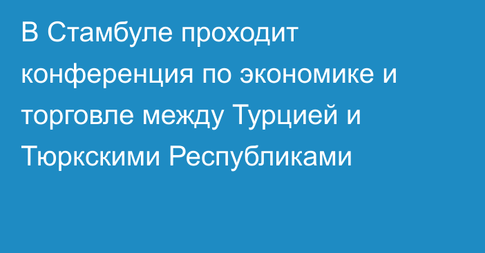 В Стамбуле проходит конференция по экономике и торговле между Турцией и Тюркскими Республиками