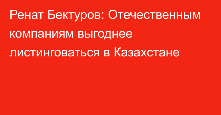 Ренат Бектуров: Отечественным компаниям выгоднее листинговаться в Казахстане