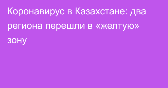 Коронавирус в Казахстане: два региона перешли в «желтую» зону