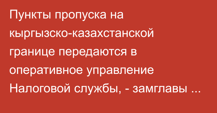 Пункты пропуска на кыргызско-казахстанской границе передаются в оперативное управление Налоговой службы, - замглавы кабмина А.Кожошев