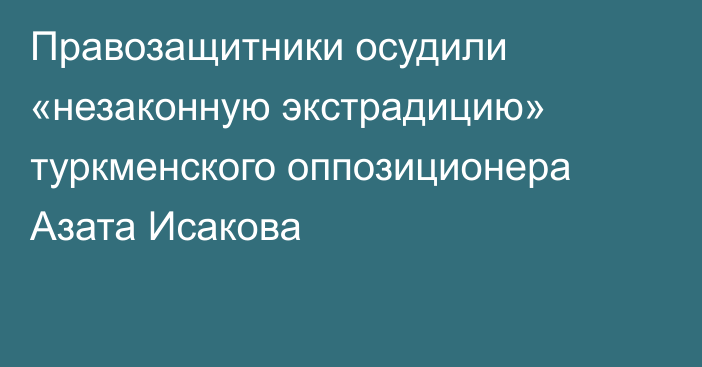 Правозащитники осудили «незаконную экстрадицию» туркменского оппозиционера Азата Исакова