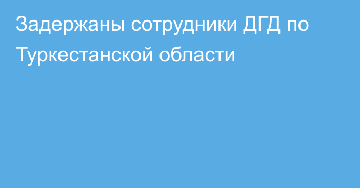 Задержаны сотрудники ДГД по Туркестанской области