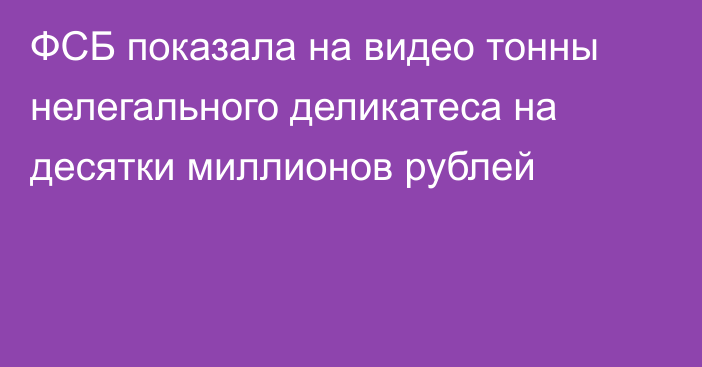 ФСБ показала на видео тонны нелегального деликатеса на десятки миллионов рублей