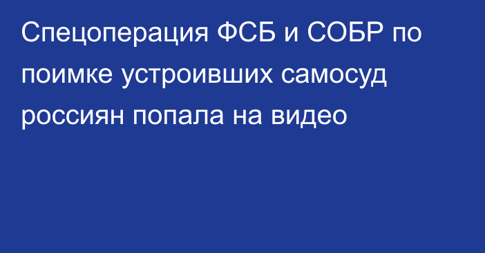 Спецоперация ФСБ и СОБР по поимке устроивших самосуд россиян попала на видео