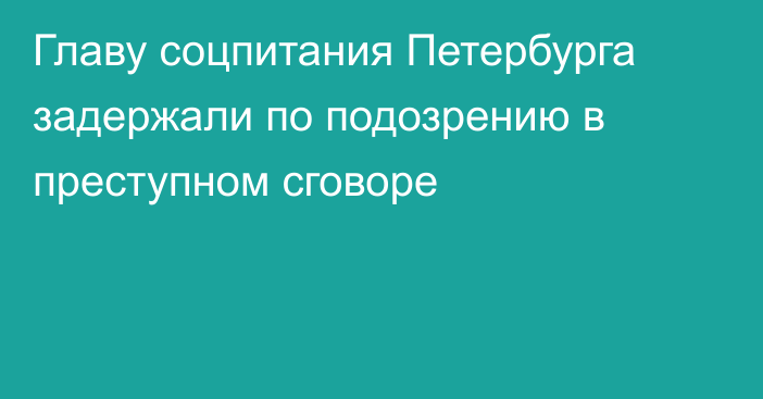 Главу соцпитания Петербурга задержали по подозрению в преступном сговоре