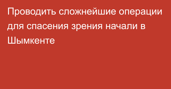 Проводить сложнейшие операции для спасения зрения начали в Шымкенте