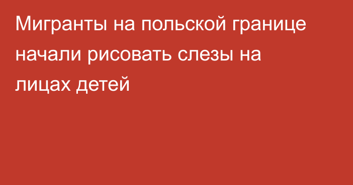 Мигранты на польской границе начали рисовать слезы на лицах детей