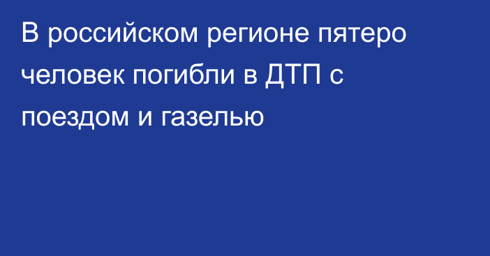 В российском регионе пятеро человек погибли в ДТП с поездом и газелью